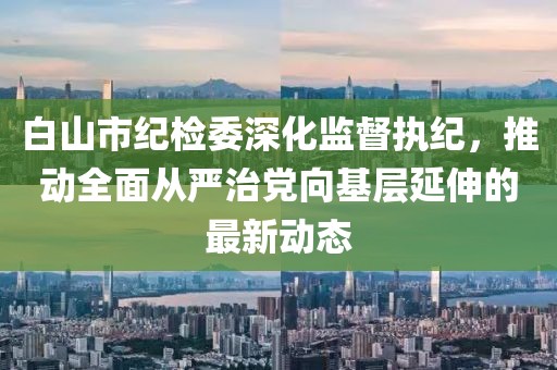 白山市紀(jì)檢委深化監(jiān)督執(zhí)紀(jì)，推動(dòng)全面從嚴(yán)治黨向基層延伸的最新動(dòng)態(tài)