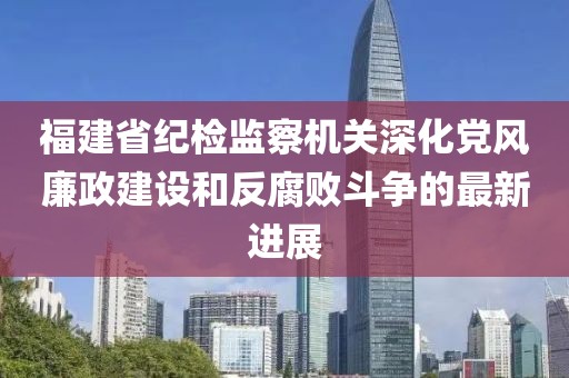 福建省紀(jì)檢監(jiān)察機(jī)關(guān)深化黨風(fēng)廉政建設(shè)和反腐敗斗爭(zhēng)的最新進(jìn)展