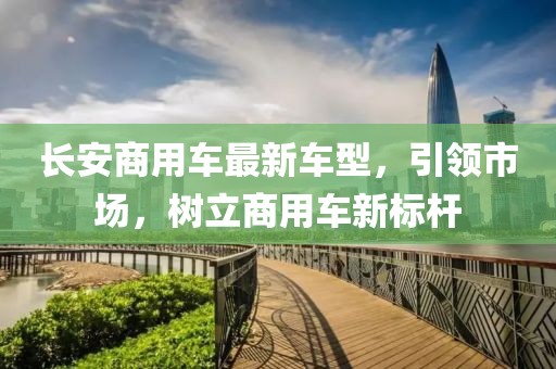 長安商用車最新車型，引領(lǐng)市場(chǎng)，樹立商用車新標(biāo)桿