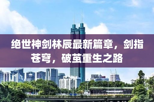 絕世神劍林辰最新篇章，劍指蒼穹，破繭重生之路