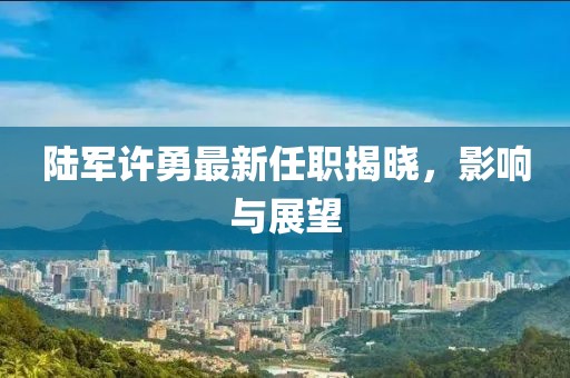 陸軍許勇最新任職揭曉，影響與展望