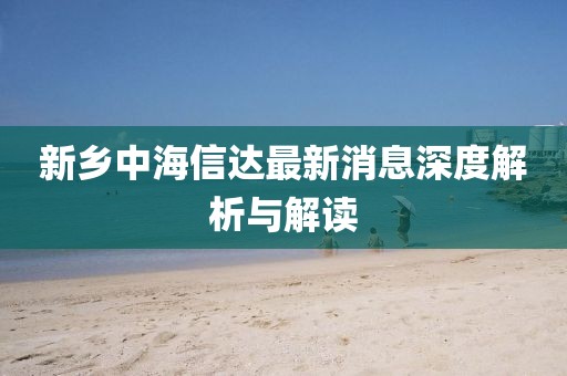 新鄉(xiāng)中海信達(dá)最新消息深度解析與解讀