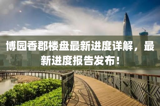 博園香郡樓盤最新進度詳解，最新進度報告發(fā)布！