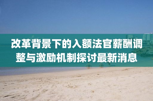 改革背景下的入額法官薪酬調(diào)整與激勵(lì)機(jī)制探討最新消息