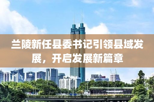 蘭陵新任縣委書記引領(lǐng)縣域發(fā)展，開啟發(fā)展新篇章