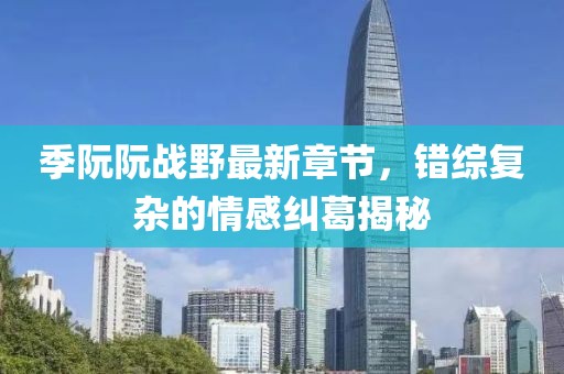 季阮阮戰(zhàn)野最新章節(jié)，錯綜復(fù)雜的情感糾葛揭秘