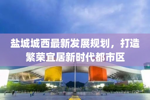 鹽城城西最新發(fā)展規(guī)劃，打造繁榮宜居新時代都市區(qū)