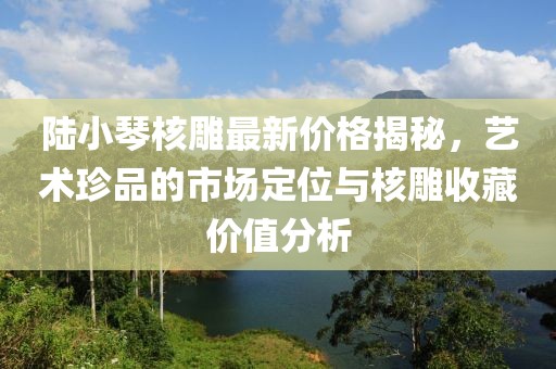 陸小琴核雕最新價(jià)格揭秘，藝術(shù)珍品的市場(chǎng)定位與核雕收藏價(jià)值分析