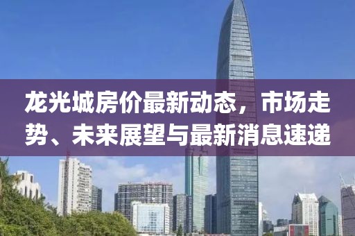 龍光城房?jī)r(jià)最新動(dòng)態(tài)，市場(chǎng)走勢(shì)、未來(lái)展望與最新消息速遞