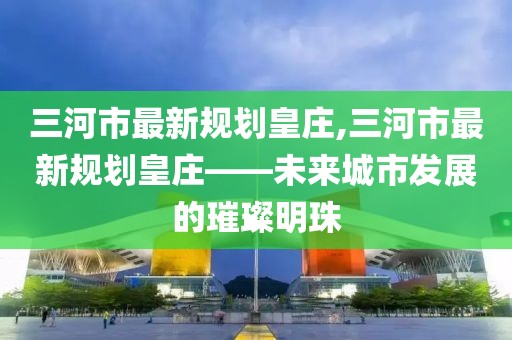 三河市最新規(guī)劃皇莊,三河市最新規(guī)劃皇莊——未來城市發(fā)展的璀璨明珠