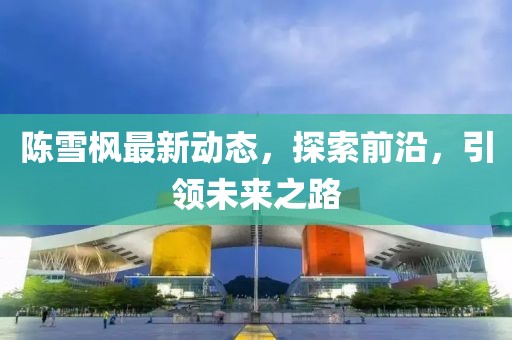 陳雪楓最新動態(tài)，探索前沿，引領(lǐng)未來之路