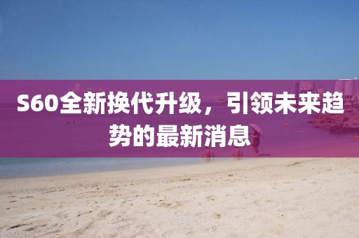 S60全新?lián)Q代升級(jí)，引領(lǐng)未來趨勢(shì)的最新消息