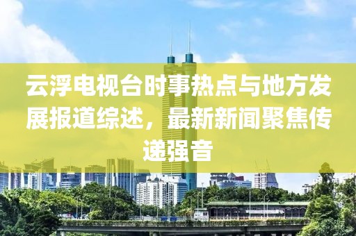 云浮電視臺(tái)時(shí)事熱點(diǎn)與地方發(fā)展報(bào)道綜述，最新新聞聚焦傳遞強(qiáng)音