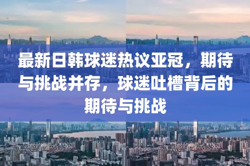 最新日韓球迷熱議亞冠，期待與挑戰(zhàn)并存，球迷吐槽背后的期待與挑戰(zhàn)