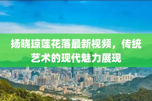 揚(yáng)曉瓊蓮花落最新視頻，傳統(tǒng)藝術(shù)的現(xiàn)代魅力展現(xiàn)