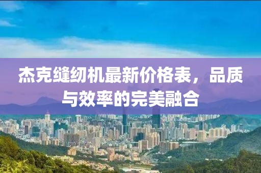 杰克縫紉機(jī)最新價(jià)格表，品質(zhì)與效率的完美融合