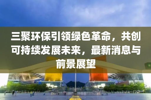 三聚環(huán)保引領(lǐng)綠色革命，共創(chuàng)可持續(xù)發(fā)展未來(lái)，最新消息與前景展望