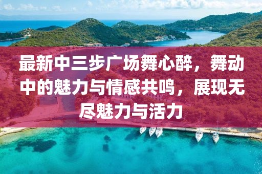 最新中三步廣場舞心醉，舞動中的魅力與情感共鳴，展現(xiàn)無盡魅力與活力