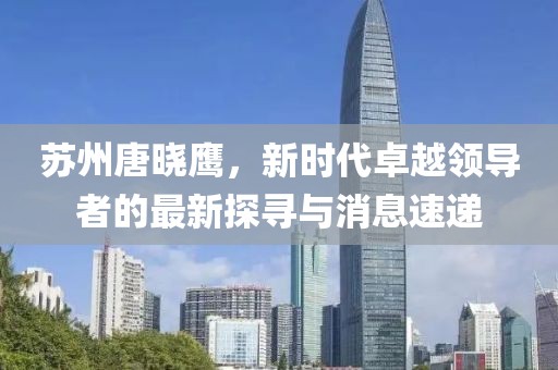 蘇州唐曉鷹，新時(shí)代卓越領(lǐng)導(dǎo)者的最新探尋與消息速遞