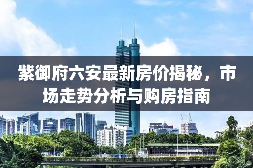 紫御府六安最新房?jī)r(jià)揭秘，市場(chǎng)走勢(shì)分析與購(gòu)房指南