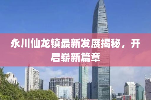 永川仙龍鎮(zhèn)最新發(fā)展揭秘，開啟嶄新篇章