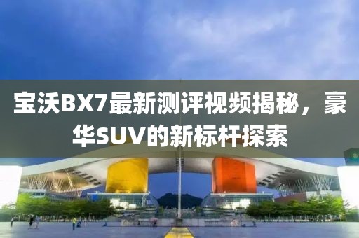 寶沃BX7最新測(cè)評(píng)視頻揭秘，豪華SUV的新標(biāo)桿探索