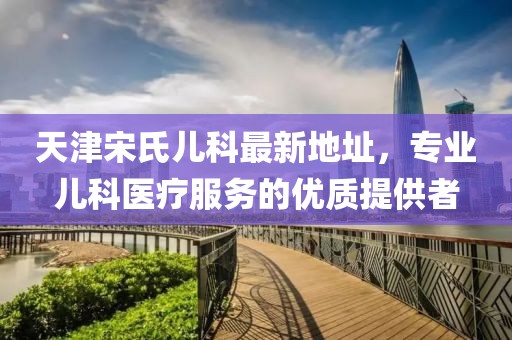 天津宋氏兒科最新地址，專業(yè)兒科醫(yī)療服務(wù)的優(yōu)質(zhì)提供者