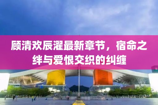 顧清歡辰濯最新章節(jié)，宿命之絆與愛(ài)恨交織的糾纏