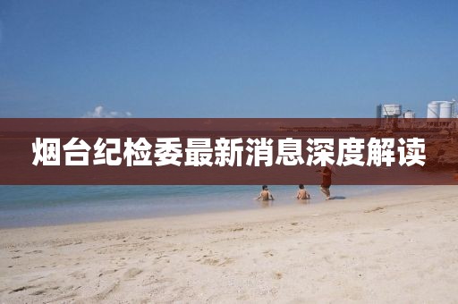 煙臺紀檢委最新消息深度解讀