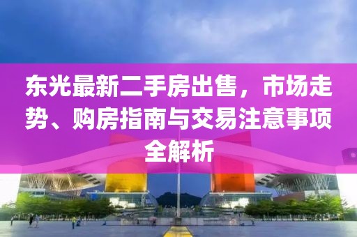 東光最新二手房出售，市場(chǎng)走勢(shì)、購(gòu)房指南與交易注意事項(xiàng)全解析