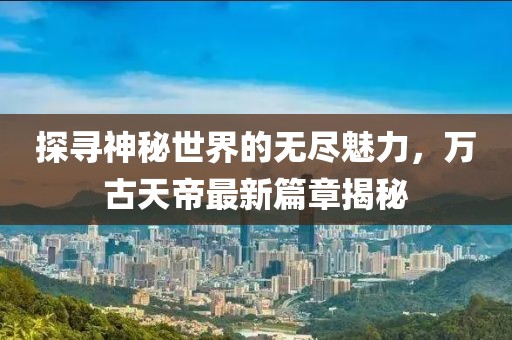 探尋神秘世界的無盡魅力，萬古天帝最新篇章揭秘