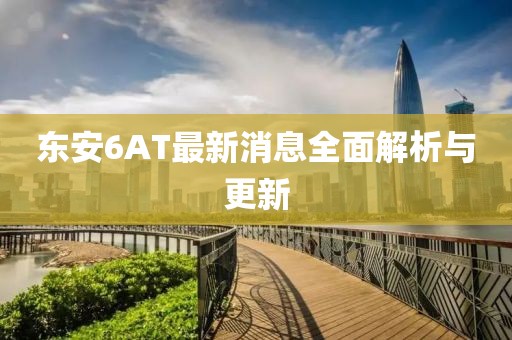 東安6AT最新消息全面解析與更新