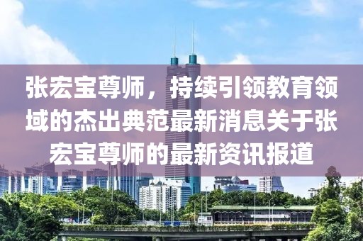 張宏寶尊師，持續(xù)引領(lǐng)教育領(lǐng)域的杰出典范最新消息關(guān)于張宏寶尊師的最新資訊報(bào)道