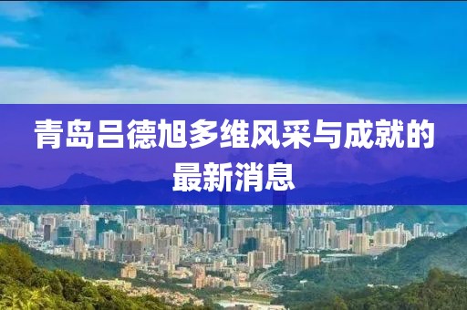 青島呂德旭多維風(fēng)采與成就的最新消息