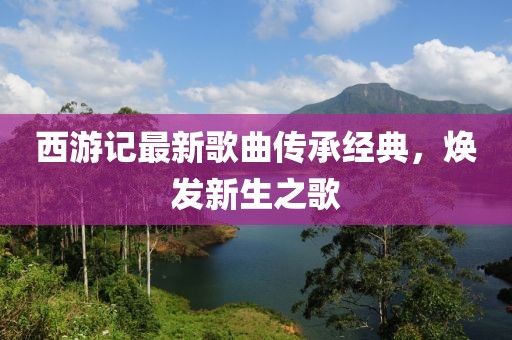 西游記最新歌曲傳承經(jīng)典，煥發(fā)新生之歌