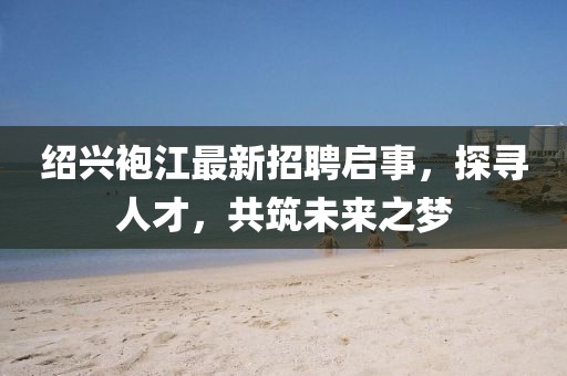 紹興袍江最新招聘啟事，探尋人才，共筑未來之夢(mèng)
