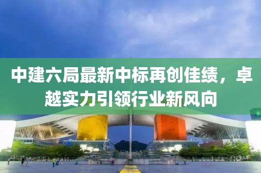 中建六局最新中標(biāo)再創(chuàng)佳績(jī)，卓越實(shí)力引領(lǐng)行業(yè)新風(fēng)向