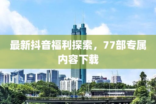 最新抖音福利探索，77部專屬內(nèi)容下載