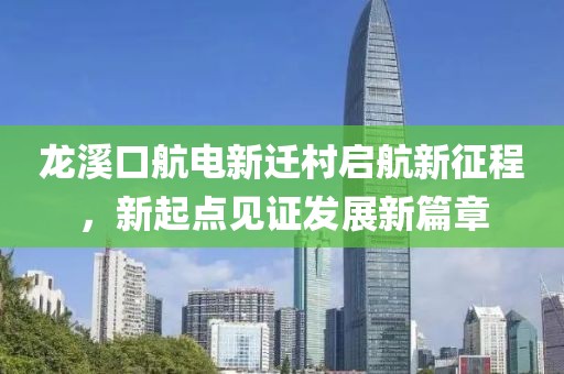 龍溪口航電新遷村啟航新征程，新起點見證發(fā)展新篇章