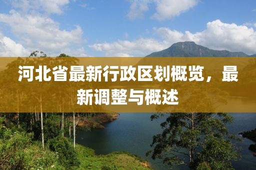 河北省最新行政區(qū)劃概覽，最新調(diào)整與概述