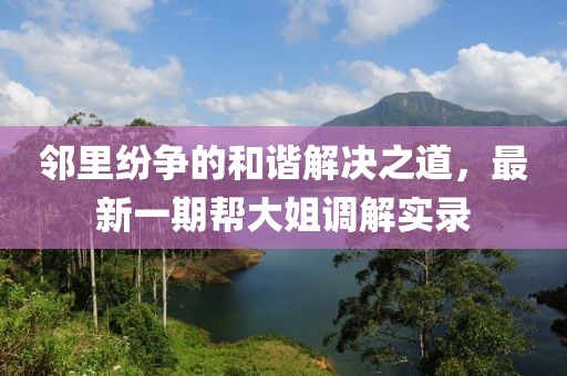 鄰里紛爭的和諧解決之道，最新一期幫大姐調(diào)解實錄