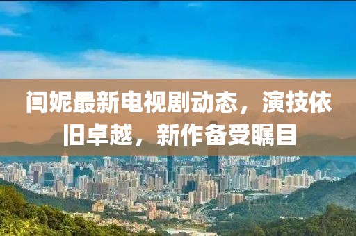 閆妮最新電視劇動(dòng)態(tài)，演技依舊卓越，新作備受矚目