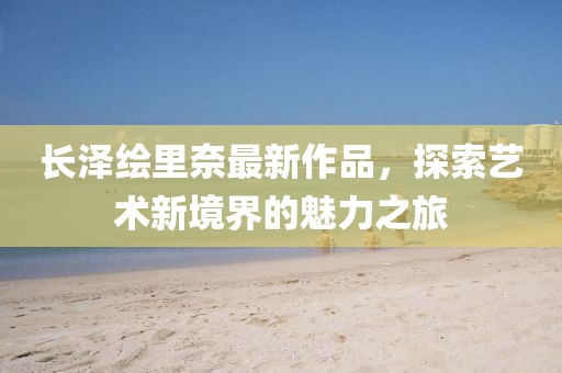 長澤繪里奈最新作品，探索藝術(shù)新境界的魅力之旅