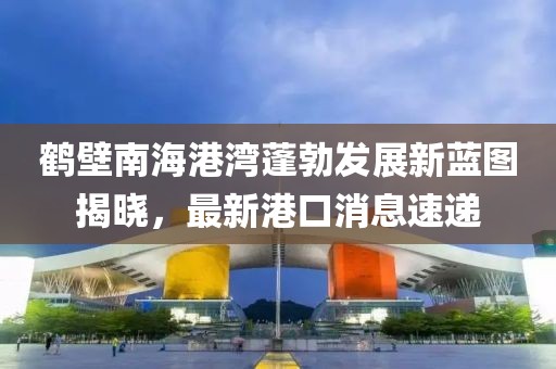 鶴壁南海港灣蓬勃發(fā)展新藍圖揭曉，最新港口消息速遞