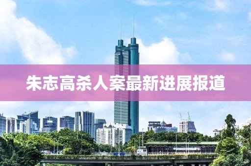 朱志高殺人案最新進(jìn)展報(bào)道