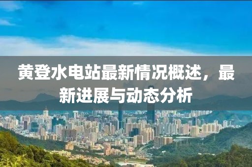 黃登水電站最新情況概述，最新進展與動態(tài)分析