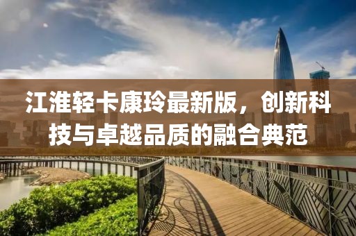 江淮輕卡康玲最新版，創(chuàng)新科技與卓越品質(zhì)的融合典范