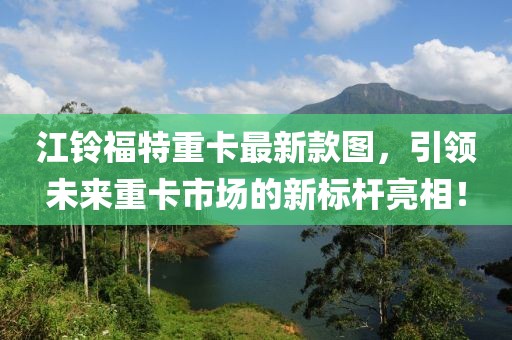 江鈴福特重卡最新款圖，引領未來重卡市場的新標桿亮相！