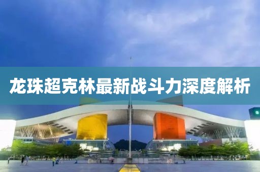 龍珠超克林最新戰(zhàn)斗力深度解析