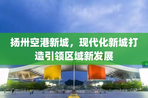 揚(yáng)卅空港新城，現(xiàn)代化新城打造引領(lǐng)區(qū)域新發(fā)展